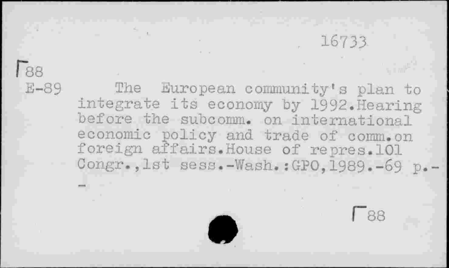 ﻿16733
r38
E-89 The European community’s plan to integrate its economy by 1992.Hearing before the subcomm, on international economic policy and trade of comm.on foreign affairs.House of repres.101 Congr.,lst sess.-Wash.:GPO,1989.-69 p.-
r 88